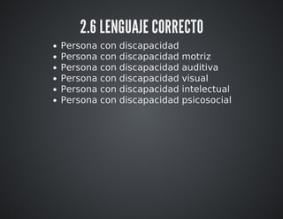 2.6 LENGUAJE CORRECTO 
Persona con discapacidad 
Persona con discapacidad motriz 
Persona con discapacidad auditiva 
Persona con discapacidad visual 
Persona con discapacidad intelectual 
Persona con discapacidad psicosocial 
 