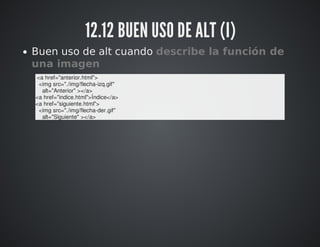 12.12 BUEN USO DE ALT (I) 
Buen uso de alt cuando describe la función de 
una imagen 
<a href="anterior.html"> 
<img src="./img/flecha-izq.gif" 
alt="Anterior" ></a> 
<a href="indice.html">Índice</a> 
<a href="siguiente.html"> 
<img src="./img/flecha-der.gif" 
alt="Siguiente" ></a> 
 