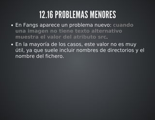 12.16 PROBLEMAS MENORES 
En Fangs aparece un problema nuevo: cuando 
una imagen no tiene texto alternativo 
muestra el valor del atributo src. 
En la mayoría de los casos, este valor no es muy 
útil, ya que suele incluir nombres de directorios y el 
nombre del fichero. 
 