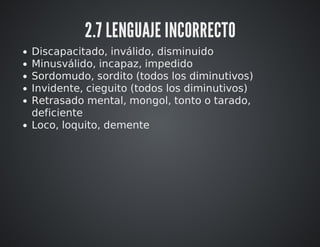 2.7 LENGUAJE INCORRECTO 
Discapacitado, inválido, disminuido 
Minusválido, incapaz, impedido 
Sordomudo, sordito (todos los diminutivos) 
Invidente, cieguito (todos los diminutivos) 
Retrasado mental, mongol, tonto o tarado, 
deficiente 
Loco, loquito, demente 
 