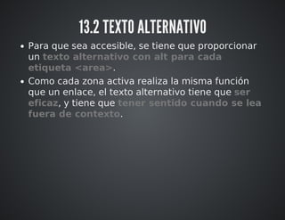 13.2 TEXTO ALTERNATIVO 
Para que sea accesible, se tiene que proporcionar 
un texto alternativo con alt para cada 
etiqueta <area>. 
Como cada zona activa realiza la misma función 
que un enlace, el texto alternativo tiene que ser 
eficaz, y tiene que tener sentido cuando se lea 
fuera de contexto. 
 