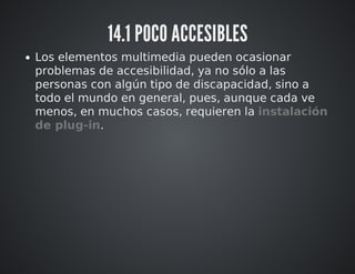 14.1 POCO ACCESIBLES 
Los elementos multimedia pueden ocasionar 
problemas de accesibilidad, ya no sólo a las 
personas con algún tipo de discapacidad, sino a 
todo el mundo en general, pues, aunque cada ve 
menos, en muchos casos, requieren la instalación 
de plug-in. 
 