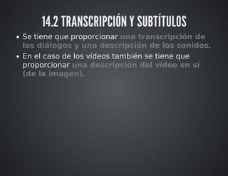 14.2 TRANSCRIPCIÓN Y SUBTÍTULOS 
Se tiene que proporcionar una transcripción de 
los diálogos y una descripción de los sonidos. 
En el caso de los vídeos también se tiene que 
proporcionar una descripción del vídeo en sí 
(de la imagen). 
 