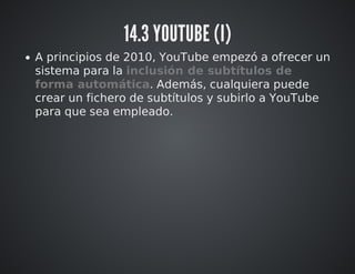 14.3 YOUTUBE (I) 
A principios de 2010, YouTube empezó a ofrecer un 
sistema para la inclusión de subtítulos de 
forma automática. Además, cualquiera puede 
crear un fichero de subtítulos y subirlo a YouTube 
para que sea empleado. 
 