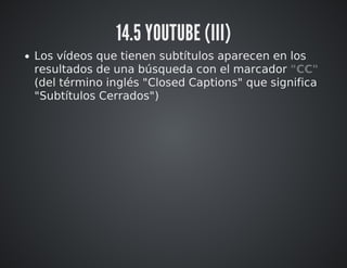 14.5 YOUTUBE (III) 
Los vídeos que tienen subtítulos aparecen en los 
resultados de una búsqueda con el marcador "CC" 
(del término inglés "Closed Captions" que significa 
"Subtítulos Cerrados") 
 