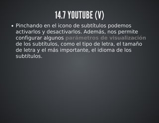 14.7 YOUTUBE (V) 
Pinchando en el icono de subtítulos podemos 
activarlos y desactivarlos. Además, nos permite 
configurar algunos parámetros de visualización 
de los subtítulos, como el tipo de letra, el tamaño 
de letra y el más importante, el idioma de los 
subtítulos. 
 
