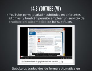 14.8 YOUTUBE (VI) 
YouTube permite añadir subtítulos en diferentes 
idiomas, y también permite emplear un servicio de 
traducción automática de los subtítulos. 
Subtítulos traducidos de forma automática en 
 
