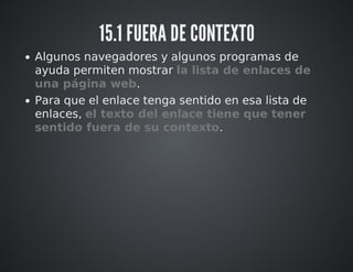 15.1 FUERA DE CONTEXTO 
Algunos navegadores y algunos programas de 
ayuda permiten mostrar la lista de enlaces de 
una página web. 
Para que el enlace tenga sentido en esa lista de 
enlaces, el texto del enlace tiene que tener 
sentido fuera de su contexto. 
 
