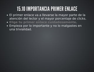 15.10 IMPORTANCIA PRIMER ENLACE 
El primer enlace va a llevarse la mayor parte de la 
atención del lector y el mayor porcentaje de clicks. 
Elige tu primer enlace cuidadosamente. 
Empieza por lo importante y no lo malgastes en 
una trivialidad. 
 