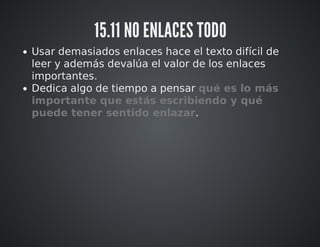 15.11 NO ENLACES TODO 
Usar demasiados enlaces hace el texto difícil de 
leer y además devalúa el valor de los enlaces 
importantes. 
Dedica algo de tiempo a pensar qué es lo más 
importante que estás escribiendo y qué 
puede tener sentido enlazar. 
 