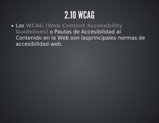 2.10 WCAG 
Las WCAG (Web Content Accessibility 
Guidelines) o Pautas de Accesibilidad al 
Contenido en la Web son lasprincipales normas de 
accesibilidad web. 
 