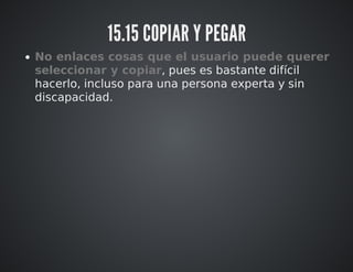 15.15 COPIAR Y PEGAR 
No enlaces cosas que el usuario puede querer 
seleccionar y copiar, pues es bastante difícil 
hacerlo, incluso para una persona experta y sin 
discapacidad. 
 