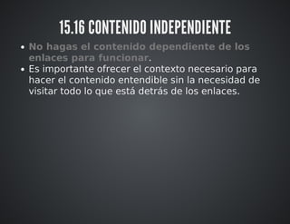 15.16 CONTENIDO INDEPENDIENTE 
No hagas el contenido dependiente de los 
enlaces para funcionar. 
Es importante ofrecer el contexto necesario para 
hacer el contenido entendible sin la necesidad de 
visitar todo lo que está detrás de los enlaces. 
 