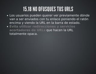 15.18 NO OFUSQUES TUS URLS 
Los usuarios pueden querer ver previamente dónde 
van a ser enviados con tu enlace poniendo el ratón 
encima y viendo la URL en la barra de estado. 
Evita utilizar redirecciones y servicios 
acortadores de URLs que hacen la URL 
totalmente opaca. 
 