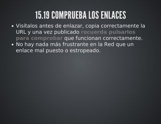 15.19 COMPRUEBA LOS ENLACES 
Visítalos antes de enlazar, copia correctamente la 
URL y una vez publicado recuerda pulsarlos 
para comprobar que funcionan correctamente. 
No hay nada más frustrante en la Red que un 
enlace mal puesto o estropeado. 
 