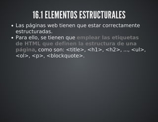 16.1 ELEMENTOS ESTRUCTURALES 
Las páginas web tienen que estar correctamente 
estructuradas. 
Para ello, se tienen que emplear las etiquetas 
de HTML que definen la estructura de una 
página, como son: <title>, <h1>, <h2>, ..., <ul>, 
<ol>, <p>, <blockquote>. 
 
