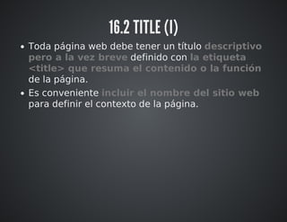 16.2 TITLE (I) 
Toda página web debe tener un título descriptivo 
pero a la vez breve definido con la etiqueta 
<title> que resuma el contenido o la función 
de la página. 
Es conveniente incluir el nombre del sitio web 
para definir el contexto de la página. 
 