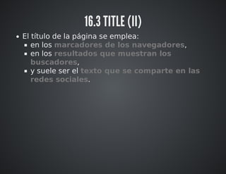 16.3 TITLE (II) 
El título de la página se emplea: 
en los marcadores de los navegadores, 
en los resultados que muestran los 
buscadores, 
y suele ser el texto que se comparte en las 
redes sociales. 
 