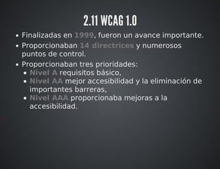 2.11 WCAG 1.0 
Finalizadas en 1999, fueron un avance importante. 
Proporcionaban 14 directrices y numerosos 
puntos de control. 
Proporcionaban tres prioridades: 
Nivel A requisitos básico, 
Nivel AA mejor accesibilidad y la eliminación de 
importantes barreras, 
Nivel AAA proporcionaba mejoras a la 
accesibilidad. 
 