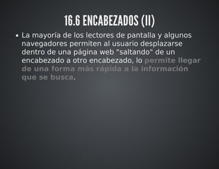 16.6 ENCABEZADOS (II) 
La mayoría de los lectores de pantalla y algunos 
navegadores permiten al usuario desplazarse 
dentro de una página web "saltando" de un 
encabezado a otro encabezado, lo permite llegar 
de una forma más rápida a la información 
que se busca. 
 