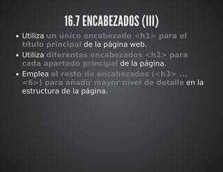 16.7 ENCABEZADOS (III) 
Utiliza un único encabezado <h1> para el 
título principal de la página web. 
Utiliza diferentes encabezados <h2> para 
cada apartado principal de la página. 
Emplea el resto de encabezados (<h3> ... 
<6>) para añadir mayor nivel de detalle en la 
estructura de la página. 
 