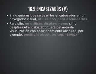16.9 ENCABEZADOS (V) 
Si no quieres que se vean los encabezados en un 
navegador visual, utiliza CSS para esconderlos. 
Para ello, no utilices display: none; si no 
desplaza el encabezado fuera del área de 
visualización con posicionamiento absoluto, por 
ejemplo, position: absolute; top: -500px;. 
 