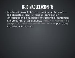 16.10 MAQUETACIÓN (I) 
Muchos desarrolladores de páginas web emplean 
las etiquetas <div> y <span> para definir 
encabezados de sección y estructurar el contenido, 
sin embargo, estas etiquetas <div> y <span> no 
proporcionan contenido semántico, por lo que 
se debe evitar su uso. 
 