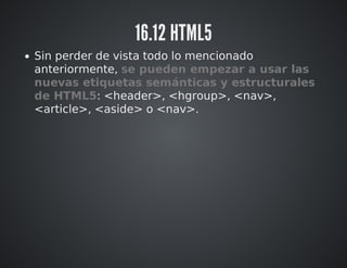 16.12 HTML5 
Sin perder de vista todo lo mencionado 
anteriormente, se pueden empezar a usar las 
nuevas etiquetas semánticas y estructurales 
de HTML5: <header>, <hgroup>, <nav>, 
<article>, <aside> o <footer>. 
 