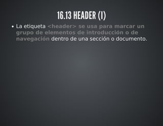 16.13 HEADER (I) 
La etiqueta <header> se usa para marcar un 
grupo de elementos de introducción o de 
navegación dentro de una sección o documento. 
 