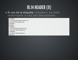 16.14 HEADER (II) 
El uso de la etiqueta <header> no está 
restringido a una por documento: 
<header> 
<h1>Título del documento</h1> 
<p>Más información</p> 
</header> 
<article> 
<header> 
<h2>Título del artículo</h2> 
<p>Autor del artículo</p> 
</header> 
<p>Texto del artículo</p> 
</article> 
 
