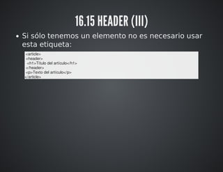 16.15 HEADER (III) 
Si sólo tenemos un elemento no es necesario usar 
esta etiqueta: 
<article> 
<header> 
<h1>Título del artículo</h1> 
</header> 
<p>Texto del artículo</p> 
</article> 
 