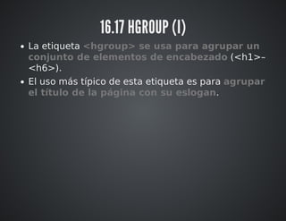 16.17 HGROUP (I) 
La etiqueta <hgroup> se usa para agrupar un 
conjunto de elementos de encabezado (<h1>– 
<h6>). 
El uso más típico de esta etiqueta es para agrupar 
el título de la página con su eslogan. 
 