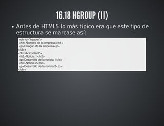 16.18 HGROUP (II) 
Antes de HTML5 lo más típico era que este tipo de 
estructura se marcase así: 
<div id="header"> 
<h1>Nombre de la empresa</h1> 
<p>Eslogan de la empresa</p> 
</div> 
<div id="content"> 
<h2>Noticia 1</h2> 
<p>Desarrollo de la noticia 1</p> 
<h2>Noticia 2</h2> 
<p>Desarrollo de la noticia 2</p> 
</div> 
 