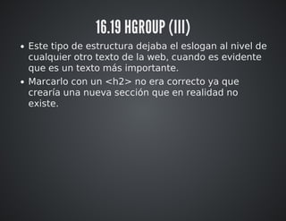 16.19 HGROUP (III) 
Este tipo de estructura dejaba el eslogan al nivel de 
cualquier otro texto de la web, cuando es evidente 
que es un texto más importante. 
Marcarlo con un <h2> no era correcto ya que 
crearía una nueva sección que en realidad no 
existe. 
 