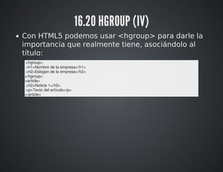 16.20 HGROUP (IV) 
Con HTML5 podemos usar <hgroup> para darle la 
importancia que realmente tiene, asociándolo al 
título: 
<hgroup> 
<h1>Nombre de la empresa</h1> 
<h2>Eslogan de la empresa</h2> 
</hgroup> 
<article> 
<h2>Noticia 1</h2> 
<p>Texto del artículo</p> 
</article> 
 