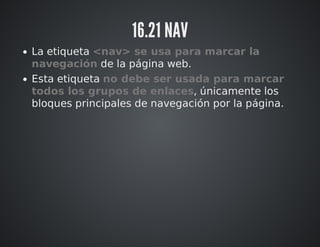 16.21 NAV 
La etiqueta <nav> se usa para marcar la 
navegación de la página web. 
Esta etiqueta no debe ser usada para marcar 
todos los grupos de enlaces, únicamente los 
bloques principales de navegación por la página. 
 