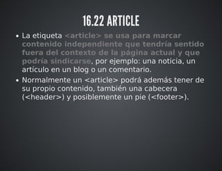 16.22 ARTICLE 
La etiqueta <article> se usa para marcar 
contenido independiente que tendría sentido 
fuera del contexto de la página actual y que 
podría sindicarse, por ejemplo: una noticia, un 
artículo en un blog o un comentario. 
Normalmente un <article> podrá además tener de 
su propio contenido, también una cabecera 
(<header>) y posiblemente un pie (<footer>). 
 
