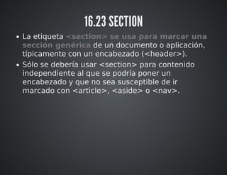 16.23 SECTION 
La etiqueta <section> se usa para marcar una 
sección genérica de un documento o aplicación, 
típicamente con un encabezado (<header>). 
Sólo se debería usar <section> para contenido 
independiente al que se podría poner un 
encabezado y que no sea susceptible de ir 
marcado con <article>, <aside> o <nav>. 
 