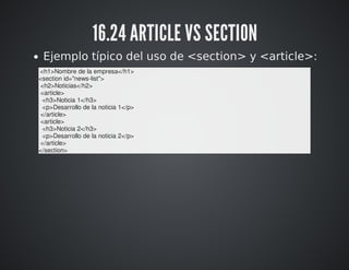16.24 ARTICLE VS SECTION 
Ejemplo típico del uso de <section> y <article>: 
<h1>Nombre de la empresa</h1> 
<section id="news-list"> 
<h2>Noticias</h2> 
<article> 
<h3>Noticia 1</h3> 
<p>Desarrollo de la noticia 1</p> 
</article> 
<article> 
<h3>Noticia 2</h3> 
<p>Desarrollo de la noticia 2</p> 
</article> 
</section> 
 