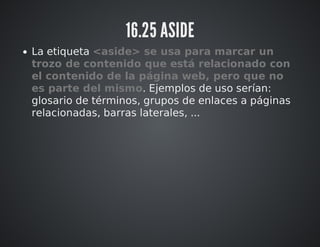 16.25 ASIDE 
La etiqueta <aside> se usa para marcar un 
trozo de contenido que está relacionado con 
el contenido de la página web, pero que no 
es parte del mismo. Ejemplos de uso serían: 
glosario de términos, grupos de enlaces a páginas 
relacionadas, barras laterales, ... 
 