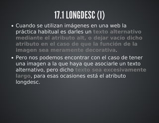 17.1 LONGDESC (I) 
Cuando se utilizan imágenes en una web la 
práctica habitual es darles un texto alternativo 
mediante el atributo alt, o dejar vacío dicho 
atributo en el caso de que la función de la 
imagen sea meramente decorativa. 
Pero nos podemos encontrar con el caso de tener 
una imagen a la que haya que asociarle un texto 
alternativo, pero dicho texto sea excesivamente 
largo, para esas ocasiones está el atributo 
longdesc. 
 