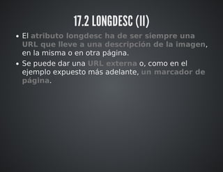 17.2 LONGDESC (II) 
El atributo longdesc ha de ser siempre una 
URL que lleve a una descripción de la imagen, 
en la misma o en otra página. 
Se puede dar una URL externa o, como en el 
ejemplo expuesto más adelante, un marcador de 
página. 
 