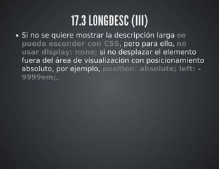 17.3 LONGDESC (III) 
Si no se quiere mostrar la descripción larga se 
puede esconder con CSS, pero para ello, no 
usar display: none; si no desplazar el elemento 
fuera del área de visualización con posicionamiento 
absoluto, por ejemplo, position: absolute; left: - 
9999em;. 
 