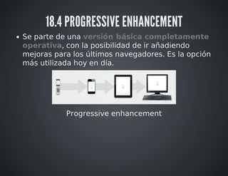 18.4 PROGRESSIVE ENHANCEMENT 
Se parte de una versión básica completamente 
operativa, con la posibilidad de ir añadiendo 
mejoras para los últimos navegadores. Es la opción 
más utilizada hoy en día. 
Progressive enhancement 
 
