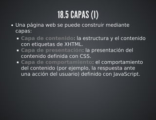 18.5 CAPAS (I) 
Una página web se puede construir mediante 
capas: 
Capa de contenido: la estructura y el contenido 
con etiquetas de XHTML. 
Capa de presentación: la presentación del 
contenido definida con CSS. 
Capa de comportamiento: el comportamiento 
del contenido (por ejemplo, la respuesta ante 
una acción del usuario) definido con JavaScript. 
 