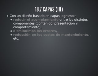 18.7 CAPAS (III) 
Con un diseño basado en capas logramos: 
reducir el acomplamiento entre los distintos 
componentes (contenido, presentación y 
comportamiento), 
disminuimos los errores, 
reducción en los costes de mantenimiento, 
etc. 
 