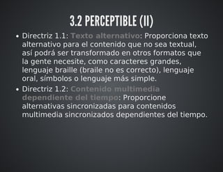 3.2 PERCEPTIBLE (II) 
Directriz 1.1: Texto alternativo: Proporciona texto 
alternativo para el contenido que no sea textual, 
así podrá ser transformado en otros formatos que 
la gente necesite, como caracteres grandes, 
lenguaje braille (braile no es correcto), lenguaje 
oral, símbolos o lenguaje más simple. 
Directriz 1.2: Contenido multimedia 
dependiente del tiempo: Proporcione 
alternativas sincronizadas para contenidos 
multimedia sincronizados dependientes del tiempo. 
 