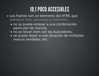 19.1 POCO ACCESIBLES 
Los frames son un elemento del HTML que 
siempre han causado problemas. 
no se puede enlazar a una combinación 
particular de marcos, 
no se llevan bien con los buscadores, 
se puede llegar a una situación de múltiples 
marcos anidados, etc. 
 