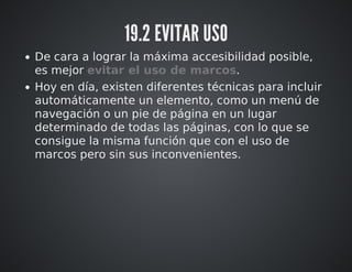 19.2 EVITAR USO 
De cara a lograr la máxima accesibilidad posible, 
es mejor evitar el uso de marcos. 
Hoy en día, existen diferentes técnicas para incluir 
automáticamente un elemento, como un menú de 
navegación o un pie de página en un lugar 
determinado de todas las páginas, con lo que se 
consigue la misma función que con el uso de 
marcos pero sin sus inconvenientes. 
 
