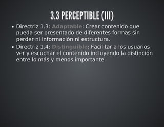 3.3 PERCEPTIBLE (III) 
Directriz 1.3: Adaptable: Crear contenido que 
pueda ser presentado de diferentes formas sin 
perder ni información ni estructura. 
Directriz 1.4: Distinguible: Facilitar a los usuarios 
ver y escuchar el contenido incluyendo la distinción 
entre lo más y menos importante. 
 